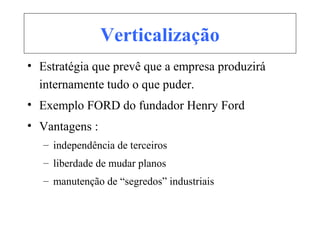 Verticalização
• Estratégia que prevê que a empresa produzirá
internamente tudo o que puder.
• Exemplo FORD do fundador Henry Ford
• Vantagens :
– independência de terceiros
– liberdade de mudar planos
– manutenção de “segredos” industriais
 