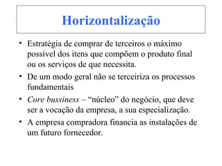 Horizontalização
• Estratégia de comprar de terceiros o máximo
possível dos itens que compõem o produto final
ou os serviços de que necessita.
• De um modo geral não se terceiriza os processos
fundamentais
• Core bussiness – “núcleo” do negócio, que deve
ser a vocação da empresa, a sua especialização.
• A empresa compradora financia as instalações de
um futuro fornecedor.
 