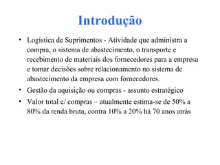 Introdução
• Logística de Suprimentos - Atividade que administra a
compra, o sistema de abastecimento, o transporte e
recebimento de materiais dos fornecedores para a empresa
e tomar decisões sobre relacionamento no sistema de
abastecimento da empresa com fornecedores.
• Gestão da aquisição ou compras - assunto estratégico
• Valor total c/ compras – atualmente estima-se de 50% a
80% da renda bruta, contra 10% a 20% há 70 anos atrás
 
