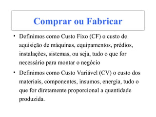Comprar ou Fabricar
• Definimos como Custo Fixo (CF) o custo de
aquisição de máquinas, equipamentos, prédios,
instalações, sistemas, ou seja, tudo o que for
necessário para montar o negócio
• Definimos como Custo Variável (CV) o custo dos
materiais, componentes, insumos, energia, tudo o
que for diretamente proporcional a quantidade
produzida.
 