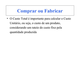 Comprar ou Fabricar
• O Custo Total é importante para calcular o Custo
Unitário, ou seja, o custo de um produto,
considerando um rateio do custo fixo pela
quantidade produzida
 