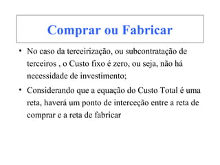 Comprar ou Fabricar
• No caso da terceirização, ou subcontratação de
terceiros , o Custo fixo é zero, ou seja, não há
necessidade de investimento;
• Considerando que a equação do Custo Total é uma
reta, haverá um ponto de interceção entre a reta de
comprar e a reta de fabricar
 