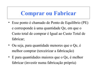 Comprar ou Fabricar
• Esse ponto é chamado de Ponto de Equilíbrio (PE)
e corresponde à uma quantidade Qe, em que o
Custo total de comprar é Igual ao Custo Total de
fabricar;
• Ou seja, para quantidade menores que o Qe, é
melhor comprar (terceirizar a fabricação)
• E para quantidades maiores que o Qe, é melhor
fabricar (investir numa fabricação própria)
 