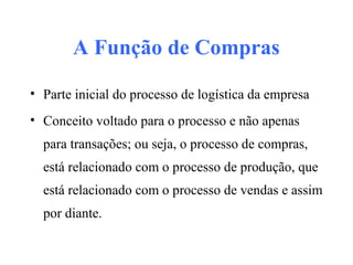 A Função de Compras
• Parte inicial do processo de logística da empresa
• Conceito voltado para o processo e não apenas
para transações; ou seja, o processo de compras,
está relacionado com o processo de produção, que
está relacionado com o processo de vendas e assim
por diante.
 