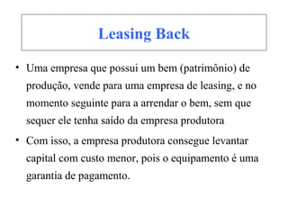 Leasing Back
• Uma empresa que possui um bem (patrimônio) de
produção, vende para uma empresa de leasing, e no
momento seguinte para a arrendar o bem, sem que
sequer ele tenha saído da empresa produtora
• Com isso, a empresa produtora consegue levantar
capital com custo menor, pois o equipamento é uma
garantia de pagamento.
 