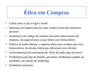 Ética em Compras
• Limite entre o que é legal e moral
• Interesses da empresa devem estar sempre acima dos interesses
pessoais
• Estabelecer um código de conduta ética para todos setores da
empresa, em especial para os que lidam com fornecedores
• Política de ambivalência: a empresa adota uma conduta para seus
fornecedores, da mesma forma que adota para seus clientes
• Conscientização do sentimento de “ficar devendo algo em troca”
• Estabelecer qual tipo de brindes, presentes, lembranças podem ser
recebidos, em função de marketing
• Estabelecer punições
 