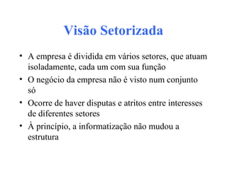 Visão Setorizada
• A empresa é dividida em vários setores, que atuam
isoladamente, cada um com sua função
• O negócio da empresa não é visto num conjunto
só
• Ocorre de haver disputas e atritos entre interesses
de diferentes setores
• À princípio, a informatização não mudou a
estrutura
 
