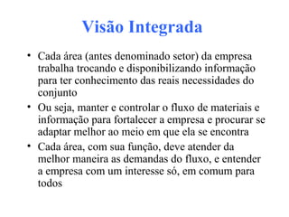 Visão Integrada
• Cada área (antes denominado setor) da empresa
trabalha trocando e disponibilizando informação
para ter conhecimento das reais necessidades do
conjunto
• Ou seja, manter e controlar o fluxo de materiais e
informação para fortalecer a empresa e procurar se
adaptar melhor ao meio em que ela se encontra
• Cada área, com sua função, deve atender da
melhor maneira as demandas do fluxo, e entender
a empresa com um interesse só, em comum para
todos
 