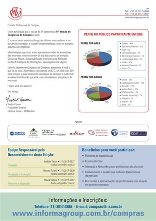 IIR
                                                                                                                       Tel.: +55 11 3017 6888
                                                                                                                       Fax: +55 11 3017 6802
                                                                                                                       www.informagroup.com.br


Prezado Proﬁssional de Compras,

É com satisfação que a equipe do IIR apresenta a 11ª edição do
Congresso de Compras à você.                                                     PERFIL DO PÚBLICO PARTICIPANTE EM 2009:
O sucesso deste evento ao longo dos últimos anos reaﬁrma a im-
portância estratégica e o papel fundamental que a área de compras          PERFIL POR ÁREA                         Compras – 46%
assumiu nas empresas.                                                                                              Suprimentos/Materiais – 22%
                                                                                               4% 3%               Geral – 6%
Metodologias e práticas antes apenas reservadas às áreas chave                         5% 4%              46%
                                                                                  5%                               Contratos/Licitações – 5%
das empresas, estão na ordem do dia dos projetos de compras.                     5%                                Administrativo/Financeiro – 5%
Gestão de Riscos, Sustentabilidade, Inteligência de Mercado,                     6%                                Logístico/Supply Chain – 5%
Gestão Estratégica de Informações, apenas para citar alguns.                                                       Jurídico – 4%
                                                                                                                   Marketing/Comercial – 4%
Este é o objetivo do Congresso de Compras, apresentar à você o                           22%                       Outros – 3%
que há de novo. Alem disso, convidamos um CEO, um CFO e um CPO
para reforçar o posicionamento estratégico de compras e evidenciar
a incrível contribuição que você, executivo da área, proporciona às        PERFIL POR CARGO
empresas.                                                                                                          Gerente – 30%
                                                                                                                   Coord./Supervisor/Chefe – 18%
                                                                                             3% 2% 2%
Espero você em Janeiro!                                                                 7%                30%      Comprador – 17%
                                                                                  9%                               Analista Senior – 12%
Um abraço,                                                                                                         CPO/Diretor/Sup. – 9%
                                                                                12%
                                                                                                                   Consultor Técnico/Engº – 7%
                                                                                                                   Advogado – 3%
                                                                                        17%             18%        Assessor – 2%
Yvelise Tonon                                                                                                      Outros – 2%
Production Director
Informa Group – IIR Division


                                                                       Apoio:




Equipe Responsável pelo                                                         Benefícios para você participar:
Desenvolvimento desta Edição:                                                   • Palestras de especialistas
                                    Yvelise Tonon • (11) 3017-6837              • Estudos de Caso
Conteúdo:                                  yvelise.tonon@iir.com.br
                                                                                • Interação e Networking com proﬁssionais de alto nível
                                    Renata Turatti • (11) 3017-6839
                                                                                • Conhecimento e acesso aos melhores fornecedores
Divulgação e Promoção:                    renata.turatti@iir.com.br
                                                                                  do mercado
                                    Flavia Vidigal • (11) 3017-6897             • Discussões e apresentações de proﬁssionais com atuação
Patrocínio e Exposição:                     ﬂavia.vidigal@iir.com.br
                                                                                  em grandes empresas




                                         Informações e Inscrições:
                           Telefone (11) 3017.6888 • E-mail: compras@iir.com.br
    www.informagroup.com.br/compras
 