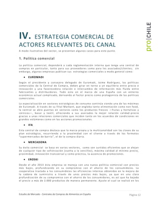 Estudio de Mercado - Centrales de Compras de Alimentos en España Página 12
IV. ESTRATEGIA COMERCIAL DE
ACTORES RELEVANTES DEL CANAL
A modo ilustrativo del sector, se presentan algunos casos para este punto.
1. Política comercial
La política comercial, dependerá a cada reglamentación interna que tenga una central de
compras en particular, tanto para sus proveedores como para los asociados/clien tes; sin
embargo, algunas empresas publican sus estrategias comerciales a modo general como:
 EUROMADI
Según el presidente y consejero delegado de Euromadi, Jaime Rodríguez, las políticas
comerciales de la Central de Compra, deben girar en torno a un equilibrio entre precio e
innovación y una favorecedora relación e intercambio de información más fluida entre
fabricantes y distribuidores. Todo esto en el marco de una España con un entorno
económico actual complicado, derivando al factor precio c omo protagonista de las políticas
comerciales.
La especialización en sectores estratégicos de consumo continúa siendo una de las máximas
de Euromadi. A través de su filial Markant, que engloba tanto alimentación como non food,
la central se abre puertas en sectores como los productos frescos —frutas y hortalizas y
cárnicos—, bazar y textil, ofreciendo a sus asociados la mejor relación calidad -precio
gracias a unas relaciones comerciales que inciden tanto en los acuerdos de condiciones en
grandes volúmenes como en las acciones promocionales.
 IFA
Esta central de compra destaca que la marca propia y la multicanalidad son las claves de su
plan estratégico, recurriendo a la proximidad con el cliente a través de los formatos
“supermercados de barrio”, el de la compra diaria.
 MERCADONA
Su éxito comercial se basa en varios vectores, como son surtidos eficientes que se alejan
de cualquier tipo de sofisticación (vuelta a la sencillez), máxima calidad al mínimo precio,
proximidad, innovación transversal y como prác tica, la ausencia de promociones.
 EROSKI
Desde el año 2013 ésta empresa se maneja con una nueva política comercial con precios
más bajos, profundizando en su compromiso con el ahorro de los consumidores. La
cooperativa traslada a los consumidores las efi ciencias internas obtenidas en la mejora de
la cadena de suministro a través de unos precios más bajos, ya que en una clara
profundización de su compromiso con el ahorro de los consumidores, es así que ha bajado
el precio a más de 2.000 productos de manera permanente. Ajuste el cual se realizó en los
 