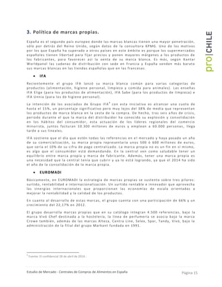 Estudio de Mercado - Centrales de Compras de Alimentos en España Página 15
3. Política de marcas propias.
España es el segundo país europeo donde las marcas blancas tienen una mayor penetración,
sólo por detrás del Reino Unido, según datos de la consultora KPMG. Uno de los motivos
por los que España ha superado a otros países en este ámbito es porque los supermercados
españoles tienen libertad para fijar precios y ponen mayores márgenes a los productos de
los fabricantes, para favorecer así la venta de su marca blanca. Es más, según Kantar
Worldpanel las cadenas de distribución con sede en Francia y España venden más barato
sus marcas blancas en las tiendas españolas que en las francesas .
 IFA
Recientemente el grupo IFA lanzó su marca blanca común para varias categorías de
productos (alimentación, higiene personal, limpieza y comida para animales). Las enseñas
IFA Elige (para los productos de alimentación), IFA Sabe (para los productos de limpieza) e
IFA Unnia (para los de higiene personal).
La intención de los asociados de Grupo IFA
9
con esta iniciativa es alcanzar una cuota de
hasta el 15%, un porcentaje significativo pero muy lejos del 38% de media que representan
los productos de marca blanca en la cesta de la compra. De hecho, tras seis a ños de crisis,
periodo durante el que la marca del distribuidor ha conocido su explosión y consolidación
en los hábitos del consumidor, esta actuación de los líderes regionales del comercio
minorista, juntos facturan 10.300 millones de euros y emplean a 60.000 personas , llega
tarde a sus lineales.
IFA sostiene que el día que estén todas las referencias en e l mercado y haya pasado un año
de su comercialización, su marca propia representaría unos 500 ó 600 millones de euros,
que sería el 10% de su cifra de pago centralizado. La marca propia no es un fin en sí mismo,
es algo que el consumidor está demandando. En la central ven como saludable tener un
equilibrio entre marca propia y marca de fabricante. Además, tener una marca propia es
una necesidad que la central tenía que cubrir y ya lo est á logrando, ya que el 2014 ha sido
el año de la consolidación de la marca propia.
 EUROMADI
Básicamente, en EUROMADI la estrategia de marcas propias se sustenta sobre tres pilares:
surtido, rentabilidad e internacionalización. Un surtido rentable e innovador que aprovecha
las sinergias internacionales que proporcionan las ec onomías de escala orientadas a
mejorar la rentabilidad y la calidad de los productos.
En cuanto al desarrollo de estas marcas, el grupo cuenta con una participación de 66% y un
crecimiento del 22,17% en 2012.
El grupo desarrolla marcas propias que en su catálogo integran 4.500 referencias, bajo la
marca Vivó Chef destinada a la hostelería, la línea de perfumería se asocia bajo la marca
Crowe también, además de las marcas Alteza, Centra Line, Selex, Spar, Tandy, Vivó, bajo la
administración de la filial del grupo Markant fundada en 1991.
9
Fuente: El confidencial 28 de abril de 2014.-
 