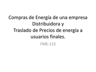 Compras de Energía de una empresa
Distribuidora y
Traslado de Precios de energía a
usuarios finales.
FME-115

 