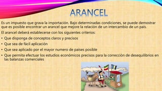 Es un impuesto que grava la importación. Bajo determinadas condiciones, se puede demostrar
que es posible encontrar un arancel que mejore la relación de un intercambio de un país.
El arancel deberá establecerse con los siguientes criterios:
• Que disponga de conceptos claros y precisos
• Que sea de fácil aplicación
• Que sea aplicado por el mayor numero de países posible
• Que permita efectuar los estudios económicos precisos para la corrección de desequilibrios en
las balanzas comerciales
 