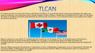 El Tratado de Libre Comercio de América del Norte (TLCAN) es un acuerdo de amplio alcance que establece las reglas que
rigen el comercio y las inversiones entre Canadá, Estados Unidos y México. Desde que el tratado entró en vigor el 1 de enero
de 1994, el TLCAN ha eliminado gradualmente las restricciones al comercio y a la inversión entre los tres países de la región
de América del Norte.
México cuenta con una red de 11 Tratados de Libre Comercio con 46 países (TLCs), 32 Acuerdos para la Promoción y
Protección Recíproca de las Inversiones (APPRIs) con 33 países y 9 acuerdos de alcance limitado (Acuerdos de
Complementación Económica y Acuerdos de Alcance Parcial) en el marco de la Asociación Latinoamericana de Integración
(ALADI).
Además, México participa activamente en organismos y foros multilaterales y regionales como la Organización Mundial del
Comercio (OMC), el Mecanismo de Cooperación Económica Asia-Pacífico (APEC), la Organización para la Cooperación y
Desarrollo Económicos (OCDE) y la ALADI.
 