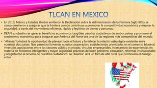 • En 2010, México y Estados Unidos emitieron la Declaración sobre la Administración de la Frontera Siglo XXI y se
comprometieron a asegurar que la frontera común contribuya a promover la competitividad económica y mejorar la
seguridad, a través del movimiento eficiente, rápido y legítimo de bienes y personas.
• DEAN su objetivo es generar beneficios económicos tangibles para los ciudadanos de ambos países y promover el
crecimiento económico para asegurar que América del Norte sea una de las regiones más competitivas del mundo.
• “Alianza” brindará la oportunidad de planear hacia el futuro y fortalecer la relación estratégica existente entre
nuestros dos países. Nos permitirá fomentar nuestra cooperación, estableciendo prioridades en el comercio bilateral,
inversión, asociaciones entre los sectores público y privado, vínculos empresariales, intercambio de experiencias en
materia de Fronteras Inteligentes y mayor seguridad, prácticas de buen gobierno, educación, reformas institucionales
y un gobierno al servicio de nuestros ciudadanos. La “Alianza” será un foro de alto nivel que promoverá el dialogo
entre
 