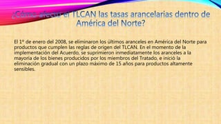 El 1º de enero del 2008, se eliminaron los últimos aranceles en América del Norte para
productos que cumplen las reglas de origen del TLCAN. En el momento de la
implementación del Acuerdo, se suprimieron inmediatamente los aranceles a la
mayoría de los bienes producidos por los miembros del Tratado, e inició la
eliminación gradual con un plazo máximo de 15 años para productos altamente
sensibles.
 