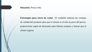 Situación: Precio Alto
Estrategias para cierre de venta: El vendedor indicara las ventajas
de calidad del producto para que el cliente se olvide un poco del precio,
proporcionar cupón de descuento para futuras compras y buscar que el
cliente regrese.
 