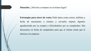 Situación: ¿Volvería a comprar en el mismo lugar?
Estrategias para cierre de venta: Pedir datos como correo, teléfono y
fecha de nacimiento a clientes y enviarles tarjetas digitales
agradeciendo por su compra o felicitándolos por su cumpleaños. Dar
descuentos en fecha de cumpleaños para que el cliente sienta que le
interesa a la empresa.
 