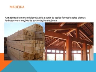 MADEIRA
A madeira é um material produzido a partir do tecido formado pelas plantas
lenhosas com funções de sustentação mecânica.
 