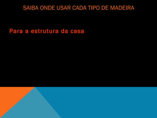 SAIBA ONDE USAR CADA TIPO DE MADEIRA
Para a estrutura da casa
Para a estrutura da casa, o melhor são as opções de alta densidade. "Em geral, quanto
mais pesada, maior a resistência mecânica e a durabilidade“. As espécies nativas têm
densidade e resistência altas ao ataque de fungos e cupins.
 