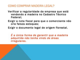 COMO COMPRAR MADEIRA LEGAL?
Verificar a regularidade da empresa que está
vendendo a madeira no Cadastro Técnico
Federal;
Exigir a nota fiscal para que o comerciante não
crie falsos estoques;
Exigir o documento legal de origem florestal.
É a única forma de garantir que a madeira
adquirida não tenha vindo de áreas
irregulares.
 