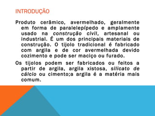INTRODUÇÃO
Produto cerâmico, avermelhado, geralmente
em forma de paralelepípedo e amplamente
usado na construção civil, artesanal ou
industrial. É um dos principais materiais de
construção. O tijolo tradicional é fabricado
com argila e de cor avermelhada devido
cozimento e pode ser maciço ou furado.
Os tijolos podem ser fabricados ou feitos a
partir de argila, argila xistosa, silicato de
cálcio ou cimento;a argila é a matéria mais
comum.
 