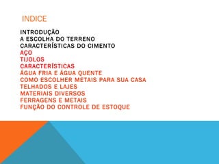 INDICE
INTRODUÇÃO
A ESCOLHA DO TERRENO
CARACTERÍSTICAS DO CIMENTO
AÇO
TIJOLOS
CARACTERÍSTICAS
ÁGUA FRIA E ÁGUA QUENTE
COMO ESCOLHER METAIS PARA SUA CASA
TELHADOS E LAJES
MATERIAIS DIVERSOS
FERRAGENS E METAIS
FUNÇÃO DO CONTROLE DE ESTOQUE
 