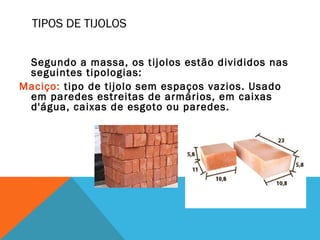 TIPOS DE TIJOLOS
Segundo a massa, os tijolos estão divididos nas
seguintes tipologias:
Maciço: tipo de tijolo sem espaços vazios. Usado
em paredes estreitas de armários, em caixas
d'água, caixas de esgoto ou paredes.
 