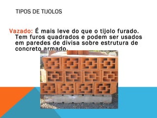TIPOS DE TIJOLOS
Vazado: É mais leve do que o tijolo furado.
Tem furos quadrados e podem ser usados
em paredes de divisa sobre estrutura de
concreto armado.
 