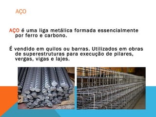 AÇO
AÇO é uma liga metálica formada essencialmente
por ferro e carbono.
É vendido em quilos ou barras. Utilizados em obras
de superestruturas para execução de pilares,
vergas, vigas e lajes.
 