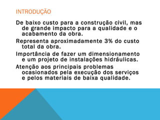 INTRODUÇÃO
De baixo custo para a construção civil, mas
de grande impacto para a qualidade e o
acabamento da obra.
Representa aproximadamente 3% do custo
total da obra.
Importância de fazer um dimensionamento
e um projeto de instalações hidráulicas.
Atenção aos principais problemas
ocasionados pela execução dos serviços
e pelos materiais de baixa qualidade.
 