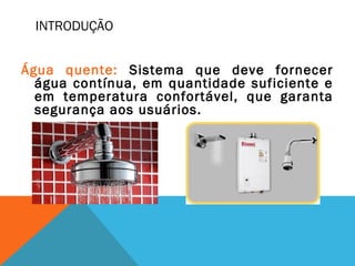 INTRODUÇÃO
Água quente: Sistema que deve fornecer
água contínua, em quantidade suficiente e
em temperatura confortável, que garanta
segurança aos usuários.
 