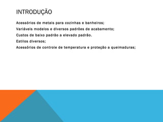 INTRODUÇÃO
Acessórios de metais para cozinhas e banheiros;
Variáveis modelos e diversos padrões de acabamento;
Custos de baixo padrão a elevado padrão.
Estilos diversos;
Acessórios de controle de temperatura e proteção a queimaduras;
 