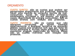 ORÇAMENTO
CUSTO DIRETO- são os custos que podem ser
apropriados diretamente aos produtos, bastando
haver uma medida de consumo (quilos de mat.
consumido, horas de mão-de-obra utilizada,
embalagens utilizadas e, até mesmo, em alguns
casos, quantidade de energia consumida). São os
custos diretos com relação aos produtos.
CUSTO INDIRETO- são os custos que não
oferecem condições de serem medidos
objetivamente, e qualquer tentativa de alocação
destes custos aos produtos tem que ser feita de
forma estimada e, muitas vezes arbitrária. Alguns
exemplos: aluguel, supervisão da fábrica. Esses
são os custos indiretos com relação aos
produtos.
 
