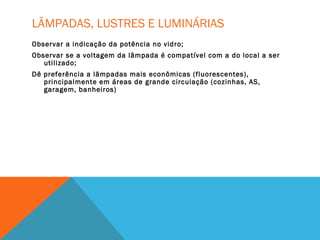 LÂMPADAS, LUSTRES E LUMINÁRIAS
Observar a indicação da potência no vidro;
Observar se a voltagem da lâmpada é compatível com a do local a ser
utilizado;
Dê preferência a lâmpadas mais econômicas (fluorescentes),
principalmente em áreas de grande circulação (cozinhas, AS,
garagem, banheiros)
 