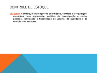 CONTROLE DE ESTOQUE
OBJETIVO: Controle/manutenção da quantidade, controle da requisição,
alocações para julgamento, pedidos de investigação e contra
pedidos, verificação e fiscalização do volume, da qualidade e da
rotação dos estoques.
 