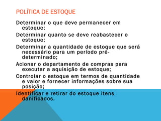 POLÍTICA DE ESTOQUE
Determinar o que deve permanecer em
estoque;
Determinar quanto se deve reabastecer o
estoque;
Determinar a quantidade de estoque que será
necessário para um período pré-
determinado;
Acionar o departamento de compras para
executar a aquisição de estoque;
Controlar o estoque em termos de quantidade
e valor e fornecer informações sobre sua
posição;
Identificar e retirar do estoque itens
danificados.
 