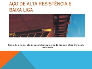 AÇO DE ALTA RESISTÊNCIA E
BAIXA LIGA
Como diz o nome, são aços com baixos teores de liga com altos limites de
resistência.
 