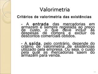 ValorimetriaValorimetria
Critérios de valorimetria das existências
- A entrada das mercadorias em
armazém é sempre registada ao preço
de custo, o que deve incluir as
despesas de compra e excluir os
descontos comerciais obtidos.
- A saída, pelo contrário, depende do
critério de valorimetria de existências
utilizado pela empresa. Ou seja, o custo
pela qual as mercadorias saem do
armazém para venda.
100
 