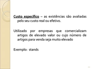Custo específicoCusto específico – as existências são avaliadas– as existências são avaliadas
pelo seu custo real ou efetivo.pelo seu custo real ou efetivo.
Utilizado por empresas que comercializamUtilizado por empresas que comercializam
artigos de elevado valor ou cujo número deartigos de elevado valor ou cujo número de
artigos para venda seja muito elevadoartigos para venda seja muito elevado
Exemplo: standsExemplo: stands
102
 