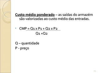 Custo médio ponderadoCusto médio ponderado – as saídas do armazém– as saídas do armazém
são valorizadas ao custo médio das entradas.são valorizadas ao custo médio das entradas.
• CMP = Q1 x P1 + Q2 x P2CMP = Q1 x P1 + Q2 x P2
Q1 +Q2Q1 +Q2
Q – quantidadeQ – quantidade
P - preçoP - preço
103
 