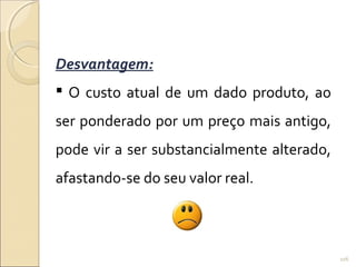 Desvantagem:
 O custo atual de um dado produto, ao
ser ponderado por um preço mais antigo,
pode vir a ser substancialmente alterado,
afastando-se do seu valor real.
106
 