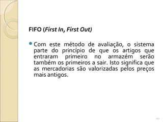 FIFO (First In, First Out)
Com este método de avaliação, o sistema
parte do princípio de que os artigos que
entraram primeiro no armazém serão
também os primeiros a sair. Isto significa que
as mercadorias são valorizadas pelos preços
mais antigos.
107
 