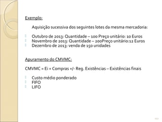 Exemplo:
Aquisição sucessiva dos seguintes lotes da mesma mercadoria:
 Outubro de 2013: Quantidade – 100 Preço unitário: 10 Euros
 Novembro de 2013: Quantidade – 200Preço unitário:12 Euros
 Dezembro de 2013: venda de 150 unidades
Apuramento do CMVMC:
CMVMC = Ei + Compras +/- Reg. Existências – Existências finais
 Custo médio ponderado
 FIFO
 LIFO
112
 