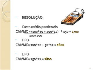 • RESOLUÇÃO:RESOLUÇÃO:
• Custo médio ponderadoCusto médio ponderado
CMVMC = (100*10 + 200*12) * 150 =CMVMC = (100*10 + 200*12) * 150 = 17001700
100+200100+200
• FIFOFIFO
CMVMC= 100*10 + 50*12 =CMVMC= 100*10 + 50*12 = 16001600
• LIFOLIFO
CMVMC= 150*12 =CMVMC= 150*12 = 18001800
113
 