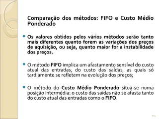 Comparação dos métodos: FIFO e Custo Médio
Ponderado
 Os valores obtidos pelos vários métodos serão tanto
mais diferentes quanto forem as variações dos preços
de aquisição, ou seja, quanto maior for a instabilidade
dos preços.
 O método FIFO implica um afastamento sensível do custo
atual das entradas, do custo das saídas, as quais só
tardiamente se refletem na evolução dos preços;
 O método do Custo Médio Ponderado situa-se numa
posição intermédia: o custo das saídas não se afasta tanto
do custo atual das entradas como o FIFO.
114
 