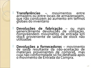  Transferências – movimentos entre
armazéns ou entre locais de armazenagem,
que não conduzem ao aumento em termos
globais do inventário
 Devoluções de fabricação – ou mais
genericamente devoluções de utilização,
compreendem movimento de entrada em
stock proveniente de saídas de stock não
utilizadas
 Devoluções a fornecedores – movimento
de saída resultante da não-aceitação de
materiais provenientes de compras, mas
cuja não conformidade só foi detetada após
o movimento de Entrada da Compra.
118
 