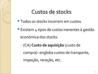 Custos de stocksCustos de stocks
Todos os stocks incorrem em custos.
Existem 4 tipos de custos inerentes à gestão
económica dos stocks:
◦ (CA) Custo de aquisição (custo de
compra)- engloba custos de transporte,
inspeção, receção, etc.
119
 