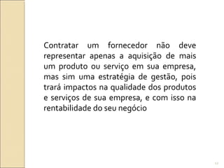 Contratar um fornecedor não deve
representar apenas a aquisição de mais
um produto ou serviço em sua empresa,
mas sim uma estratégia de gestão, pois
trará impactos na qualidade dos produtos
e serviços de sua empresa, e com isso na
rentabilidade do seu negócio
12
 