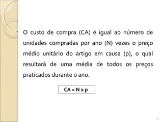 • O custo de compra (CA) é igual ao número de
unidades compradas por ano (N) vezes o preço
médio unitário do artigo em causa (p), o qual
resultará de uma média de todos os preços
praticados durante o ano.
CA = N x p
122
 